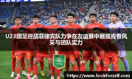 U23国足迎战菲律宾队力争在友谊赛中展现青春风采与团队实力